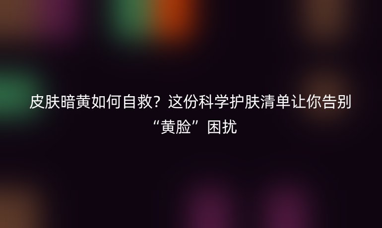 皮肤暗黄如何自救？这份科学护肤清单让你告别“黄脸”困扰